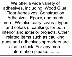 We offer a wide variety of adhesives, including: Wood Glue, Floor Adhesives, Construction Adhesives, Epoxy, and much more. We also carry several types and colors of caulking, for both interior and exterior projects. Other related items such as caulking guns and adhesives spreaders are also in stock. For any more information please..........